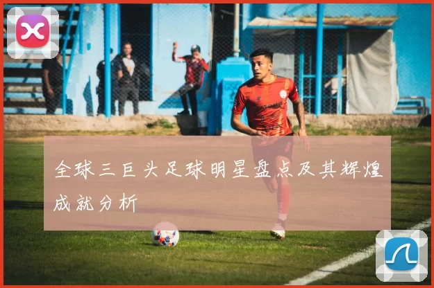 全球三巨头足球明星盘点及其辉煌成就分析