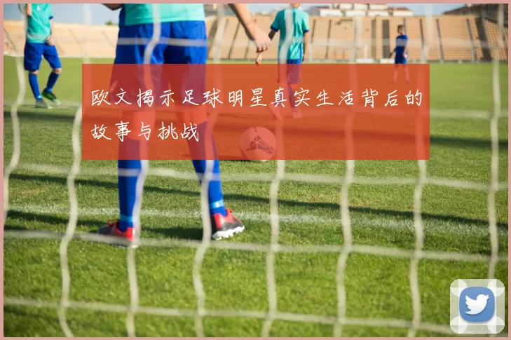 欧文揭示足球明星真实生活背后的故事与挑战
