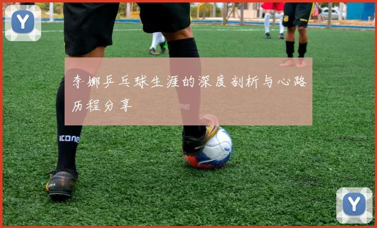 李娜乒乓球生涯的深度剖析与心路历程分享