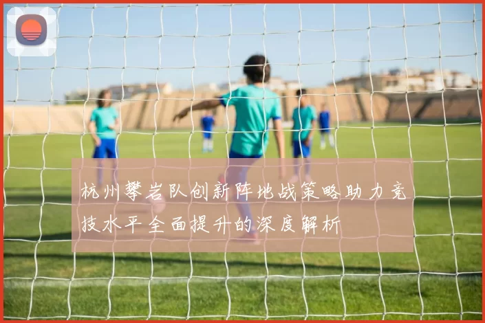 杭州攀岩队创新阵地战策略助力竞技水平全面提升的深度解析