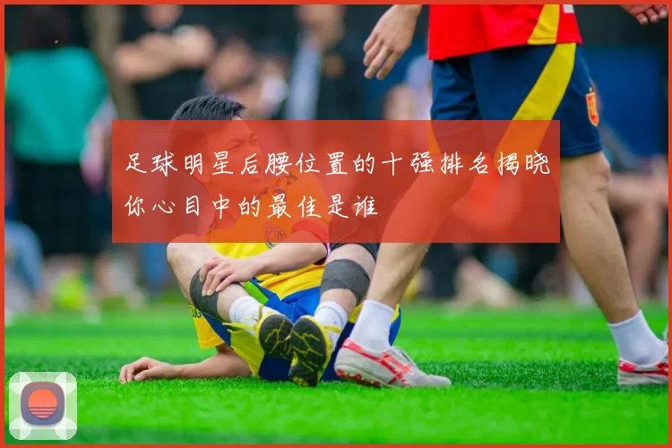 足球明星后腰位置的十强排名揭晓你心目中的最佳是谁