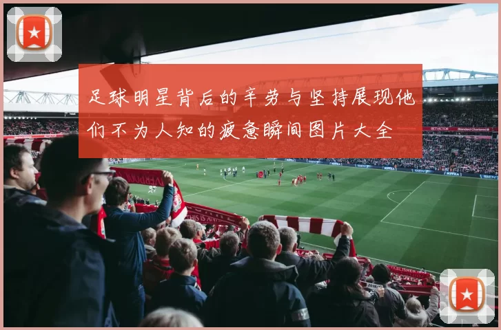 足球明星背后的辛劳与坚持展现他们不为人知的疲惫瞬间图片大全