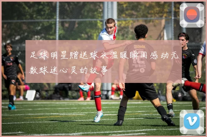 足球明星赠送球衣温暖瞬间感动无数球迷心灵的故事