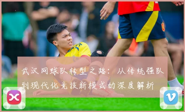 武汉网球队转型之路：从传统强队到现代化竞技新模式的深度解析