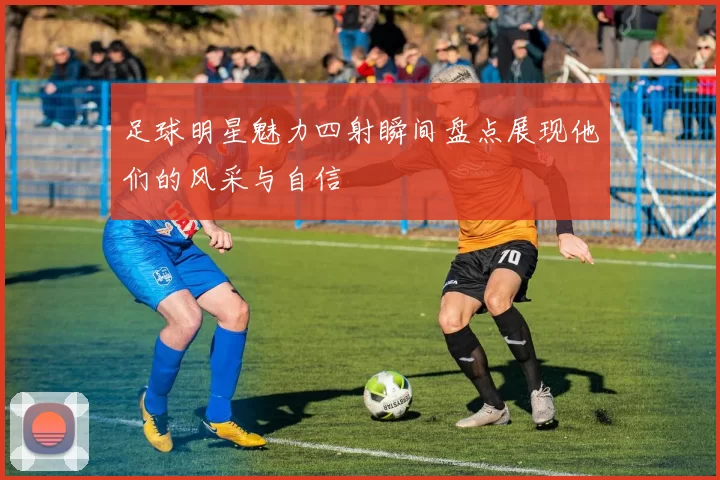足球明星魅力四射瞬间盘点展现他们的风采与自信