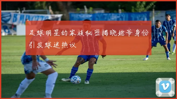 足球明星的家族秘密揭晓姥爷身份引发球迷热议