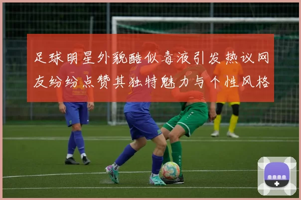 足球明星外貌酷似毒液引发热议网友纷纷点赞其独特魅力与个性风格