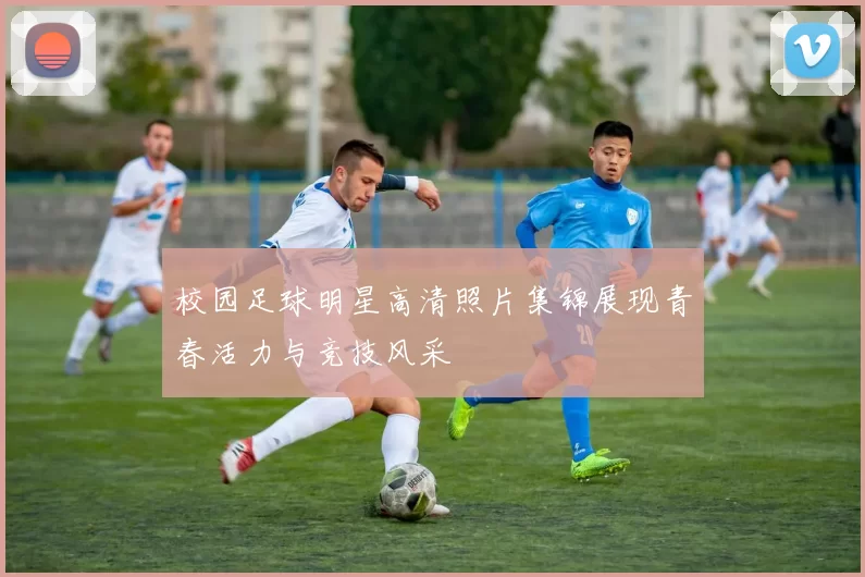 校园足球明星高清照片集锦展现青春活力与竞技风采