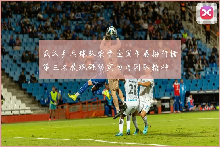 武汉乒乓球队荣登全国节奏排行榜第三名展现强劲实力与团队精神