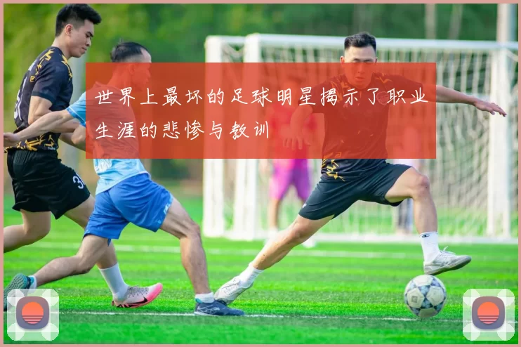 世界上最坏的足球明星揭示了职业生涯的悲惨与教训