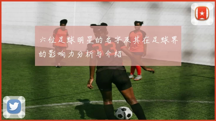 六位足球明星的名字及其在足球界的影响力分析与介绍