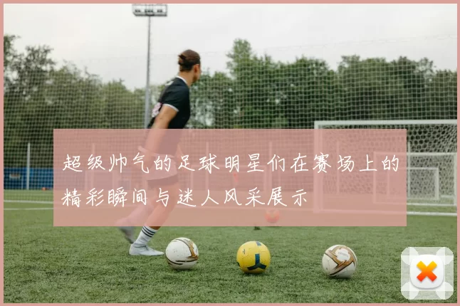 超级帅气的足球明星们在赛场上的精彩瞬间与迷人风采展示