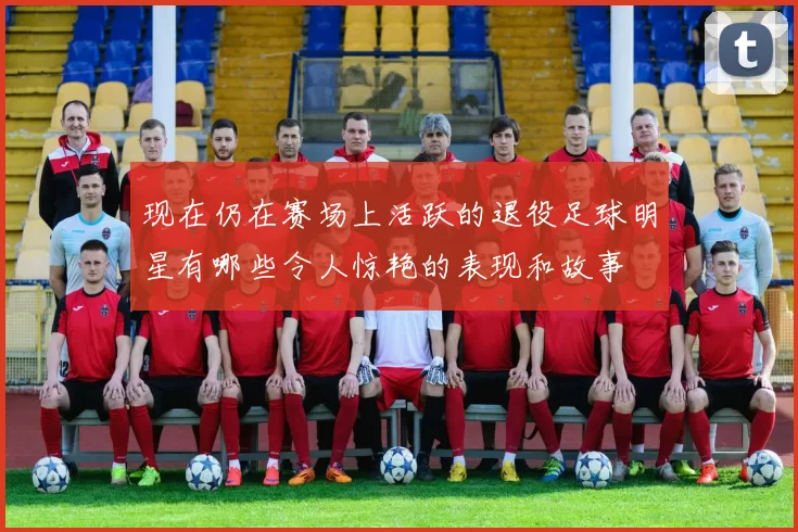 现在仍在赛场上活跃的退役足球明星有哪些令人惊艳的表现和故事