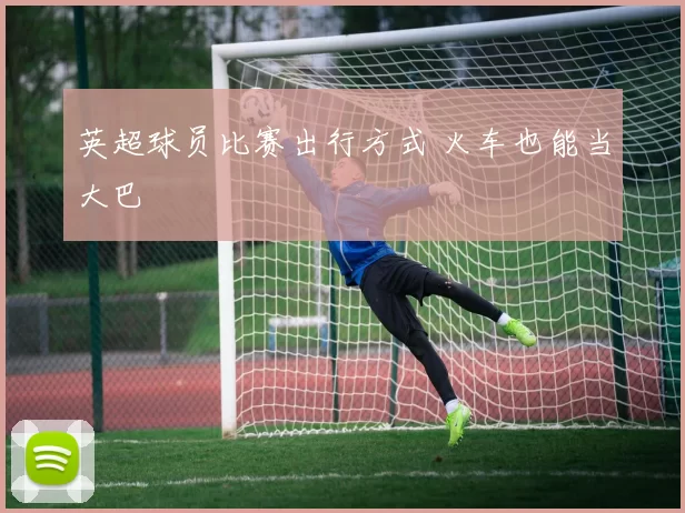 英超球员比赛出行方式 火车也能当大巴
