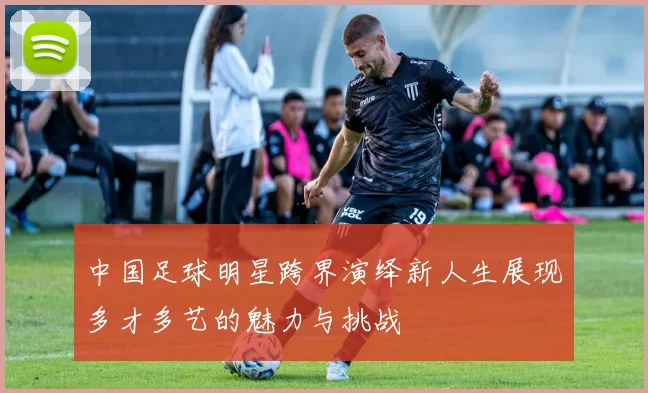 中国足球明星跨界演绎新人生展现多才多艺的魅力与挑战