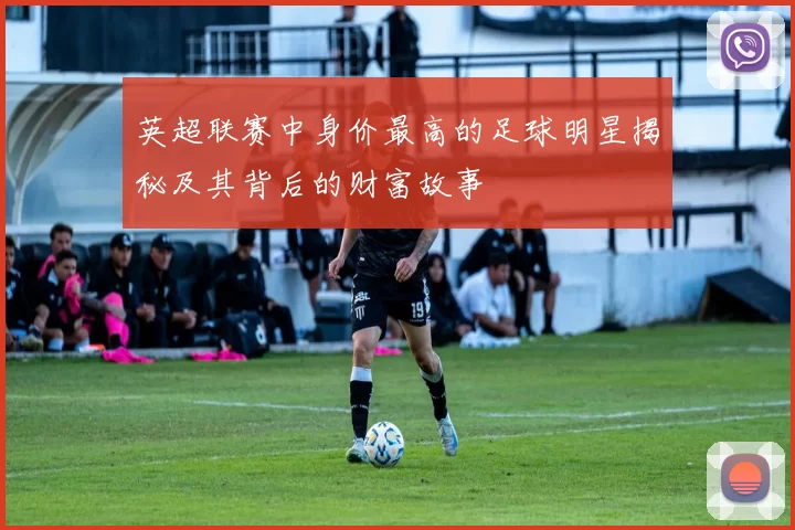 英超联赛中身价最高的足球明星揭秘及其背后的财富故事
