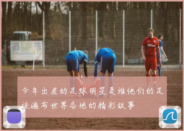 今年出差的足球明星是谁他们的足迹遍布世界各地的精彩故事