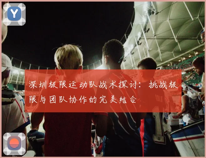 深圳极限运动队战术探讨：挑战极限与团队协作的完美结合