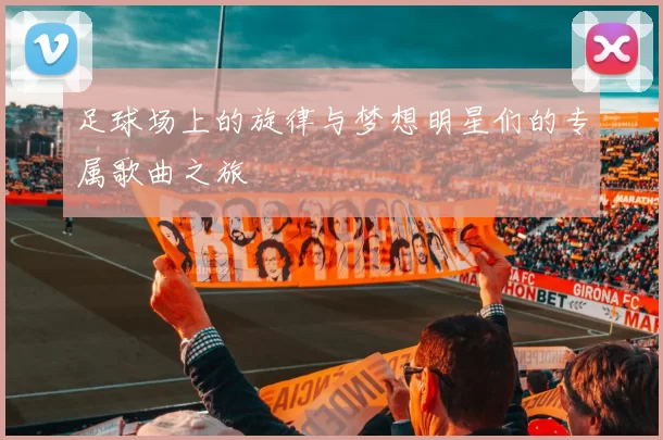 足球场上的旋律与梦想明星们的专属歌曲之旅