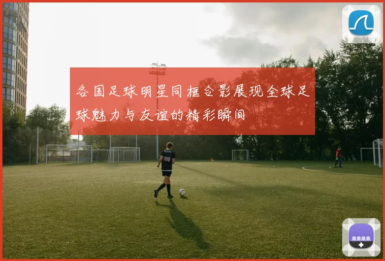 各国足球明星同框合影展现全球足球魅力与友谊的精彩瞬间