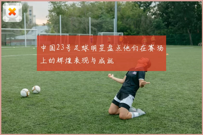 中国23号足球明星盘点他们在赛场上的辉煌表现与成就