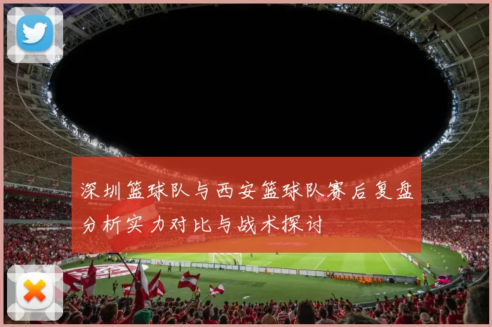 深圳篮球队与西安篮球队赛后复盘分析实力对比与战术探讨