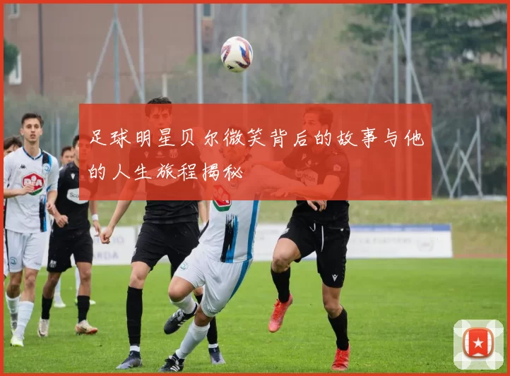 足球明星贝尔微笑背后的故事与他的人生旅程揭秘