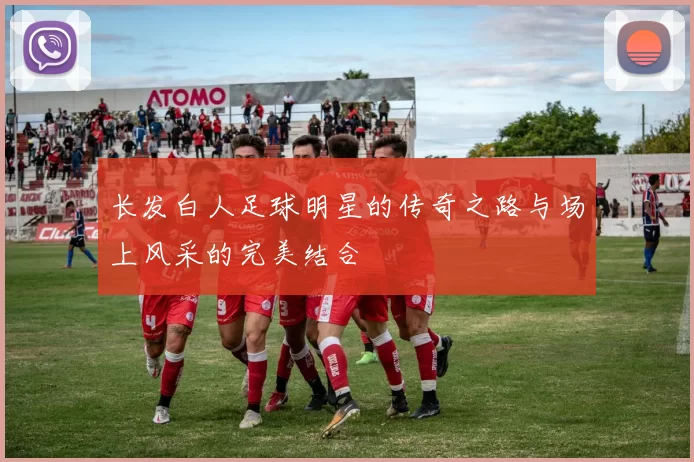 长发白人足球明星的传奇之路与场上风采的完美结合