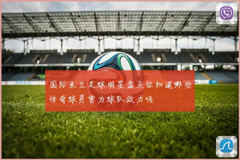 国际米兰足球明星盘点你知道哪些传奇球员曾为球队效力吗