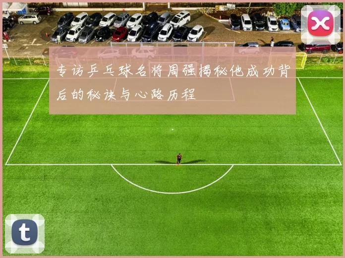 专访乒乓球名将周强揭秘他成功背后的秘诀与心路历程