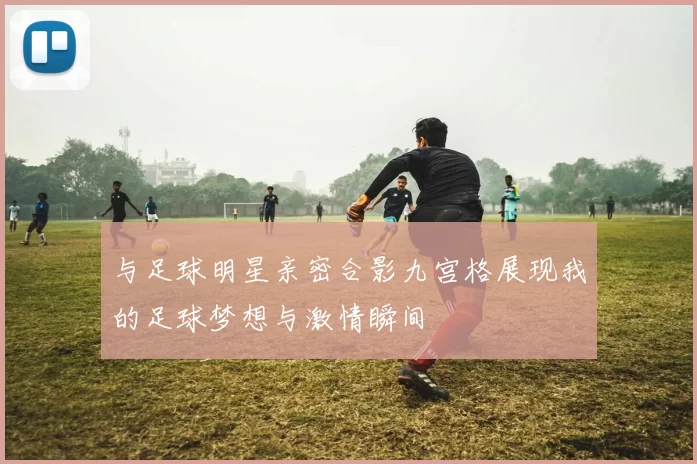 与足球明星亲密合影九宫格展现我的足球梦想与激情瞬间