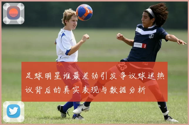 足球明星谁最差劲引发争议球迷热议背后的真实表现与数据分析