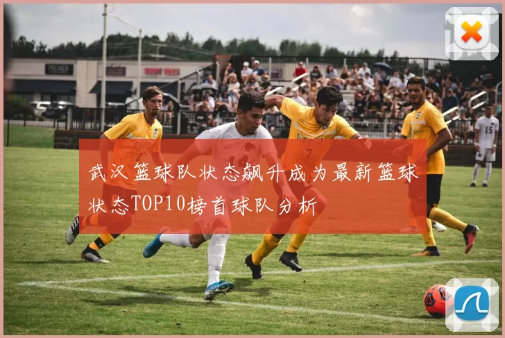 武汉篮球队状态飙升成为最新篮球状态TOP10榜首球队分析