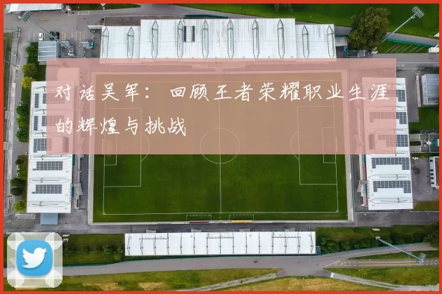 对话吴军：回顾王者荣耀职业生涯的辉煌与挑战