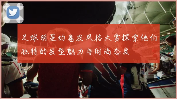 足球明星的卷发风格大赏探索他们独特的发型魅力与时尚态度
