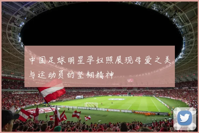 中国足球明星孕妇照展现母爱之美与运动员的坚韧精神