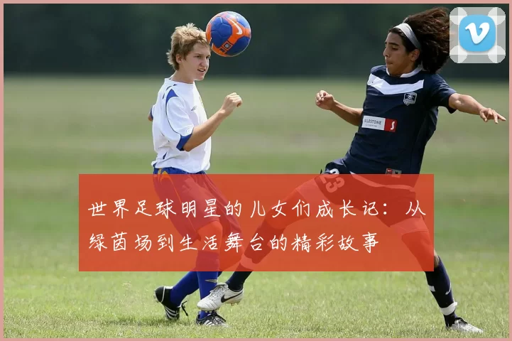 世界足球明星的儿女们成长记：从绿茵场到生活舞台的精彩故事