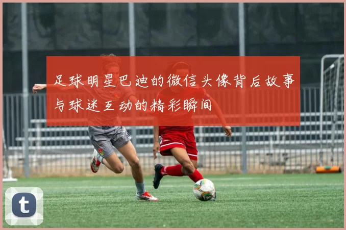 足球明星巴迪的微信头像背后故事与球迷互动的精彩瞬间