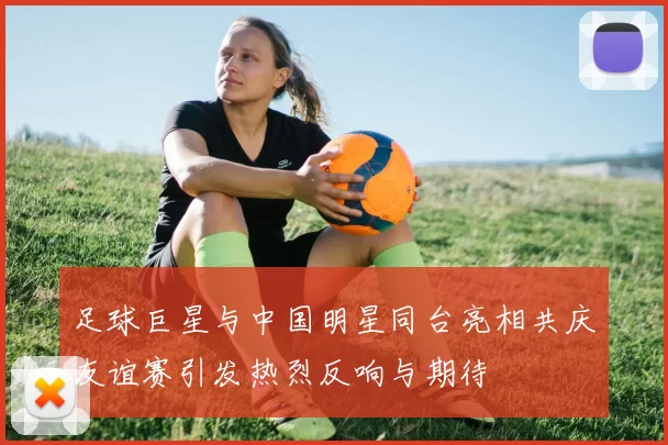足球巨星与中国明星同台亮相共庆友谊赛引发热烈反响与期待