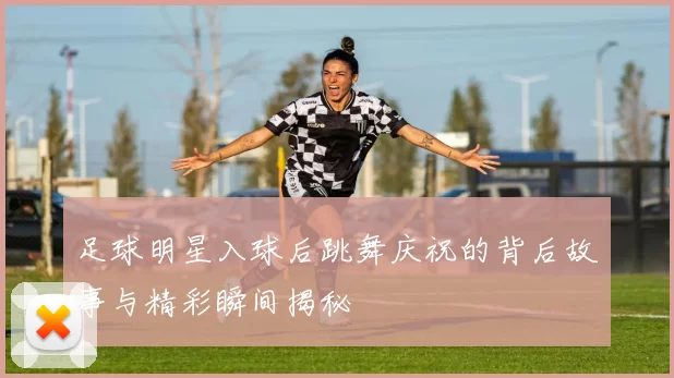 足球明星入球后跳舞庆祝的背后故事与精彩瞬间揭秘