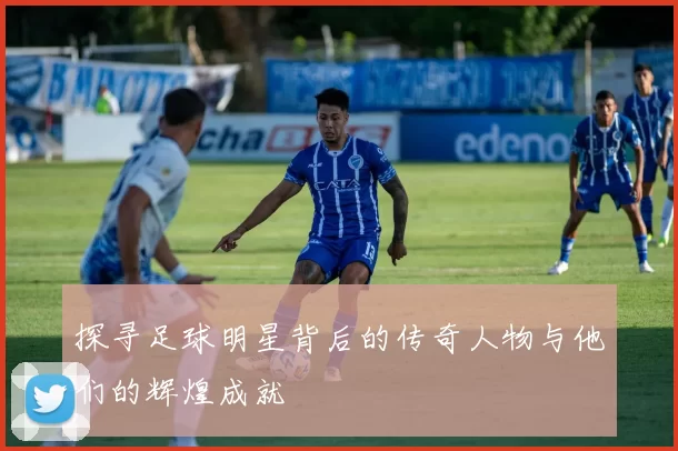 探寻足球明星背后的传奇人物与他们的辉煌成就