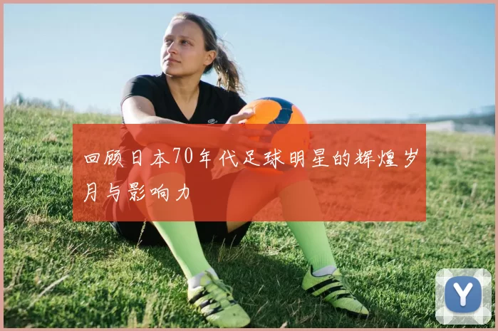 回顾日本70年代足球明星的辉煌岁月与影响力