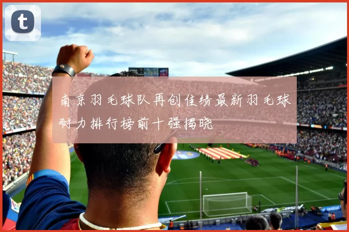 南京羽毛球队再创佳绩最新羽毛球耐力排行榜前十强揭晓
