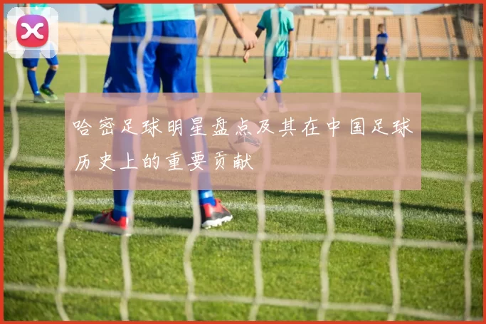 哈密足球明星盘点及其在中国足球历史上的重要贡献