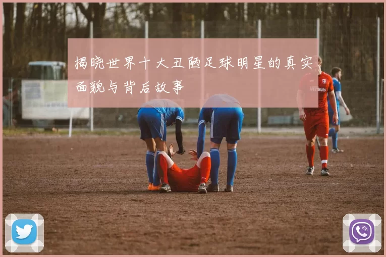 揭晓世界十大丑陋足球明星的真实面貌与背后故事