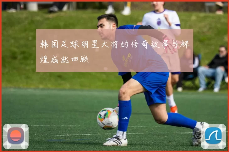 韩国足球明星大将的传奇故事与辉煌成就回顾