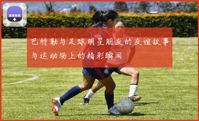 巴特勒与足球明星朋友的友谊故事与运动场上的精彩瞬间