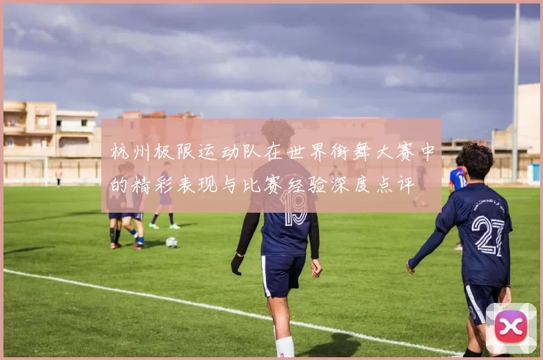 杭州极限运动队在世界街舞大赛中的精彩表现与比赛经验深度点评