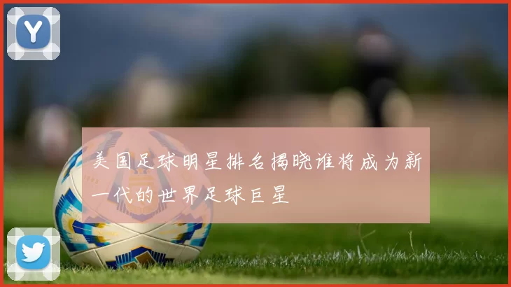美国足球明星排名揭晓谁将成为新一代的世界足球巨星