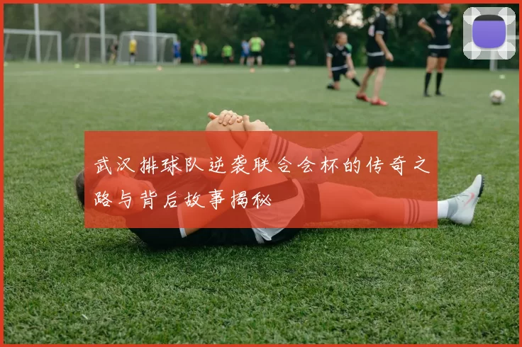武汉排球队逆袭联合会杯的传奇之路与背后故事揭秘